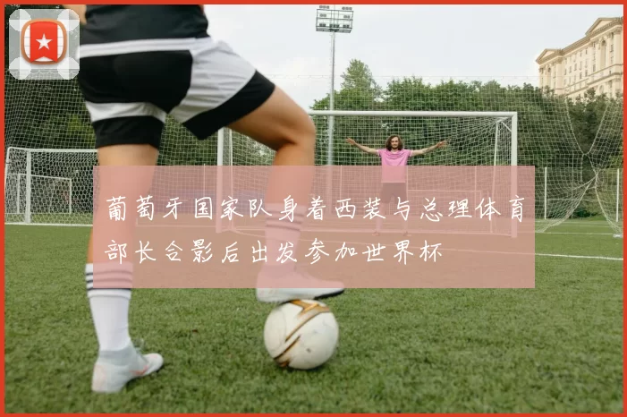 葡萄牙国家队身着西装与总理体育部长合影后出发参加世界杯