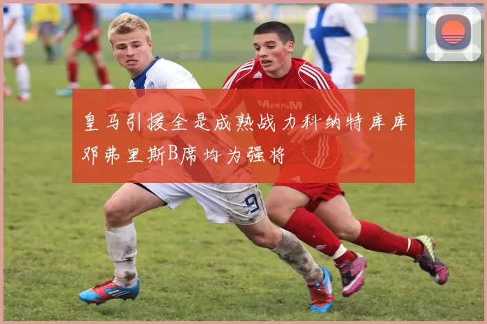 皇马引援全是成熟战力科纳特库库邓弗里斯B席均为强将