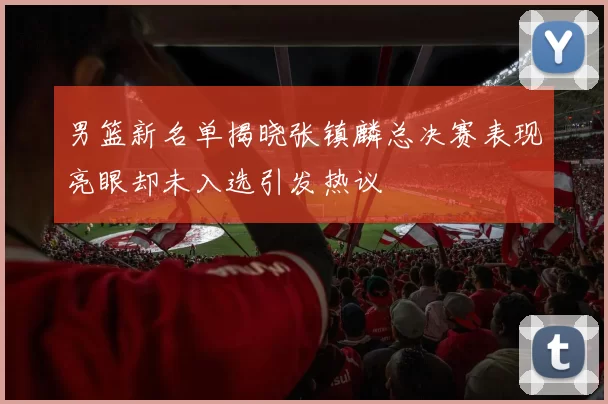 男篮新名单揭晓张镇麟总决赛表现亮眼却未入选引发热议
